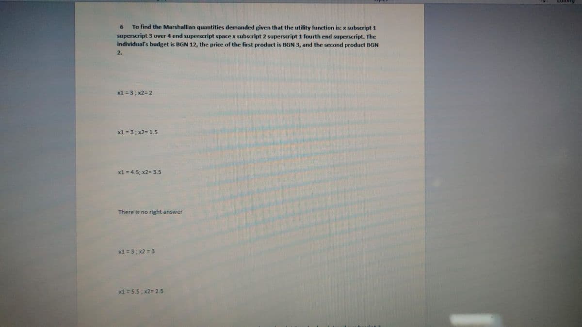 To find the Marshallian quantities demanded given that the utility function is: x subscript 1
superscript 3 over 4 end superscript space x subscript 2 superscript 1 fourth end superscript. The
individual's budget is BGN 12, the price of the first product is BGN 3, and the second product BGN
6
2.
x1=3;x2=2
x1 = 3; x2= 1.5
x1 = 4.5; x2= 3.5
There is no right answer
x1 = 3; x2 = 3
x1 = 5.5; x2= 2.5