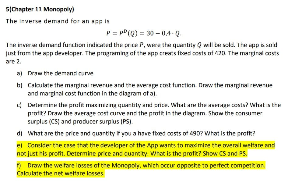 5(Chapter 11 Monopoly)
The inverse demand for an app is
P = PD (Q) = 30 - 0,4. Q.
The inverse demand function indicated the price P, were the quantity Q will be sold. The app is sold
just from the app developer. The programing of the app creats fixed costs of 420. The marginal costs
are 2.
a) Draw the demand curve
b) Calculate the marginal revenue and the average cost function. Draw the marginal revenue
and marginal cost function in the diagram of a).
c) Determine the profit maximizing quantity and price. What are the average costs? What is the
profit? Draw the average cost curve and the profit in the diagram. Show the consumer
surplus (CS) and producer surplus (PS).
d)
What are the price and quantity if you a have fixed costs of 490? What is the profit?
e) Consider the case that the developer of the App wants to maximize the overall welfare and
not just his profit. Determine price and quantity. What is the profit? Show CS and PS.
f) Draw the welfare losses of the Monopoly, which occur opposite to perfect competition.
Calculate the net welfare losses.