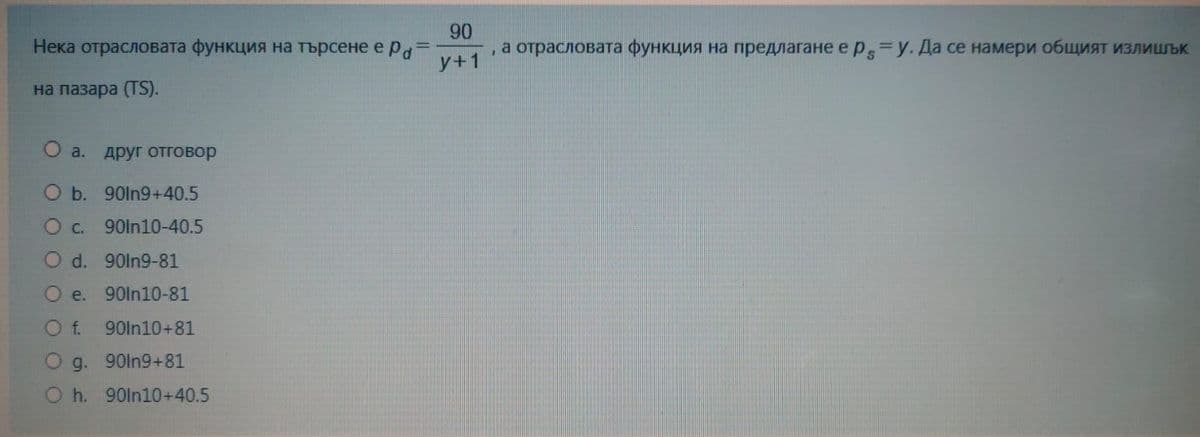 Нека отрасловата функция на търсене е ра
=
на пазара (TS).
a. ДРУГ ОТГОВор
b. 90ln9+40.5
0 c. 900n10-40.5
0 d. 90ln9-81
О е.
90In10-81
O f. 90ln10+81
90ln9+81
О g.
0 h. 90In10+40.5
90
а отрасловата функция на предлагане е p s=y. Да се намери общият излишък
у+1