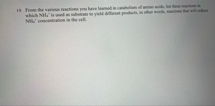19. From the various reactions you have learned in catabolism of amino acids; list three reactions in
which NH4 is used as substrate to yield different products, in other words, reactions that will reduce
NH4 concentration in the cell.