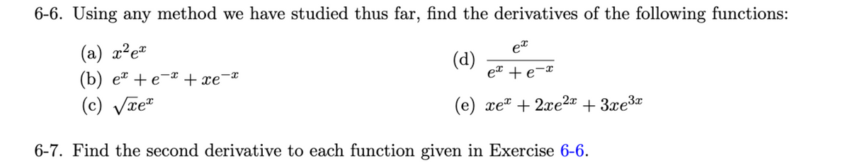 6-6. Using any method we have studied thus far, find the derivatives of the following functions:
(a) x² ex
(b) ex + e¯x + xe¯ï
(c) √xe*
6-7. Find the second derivative to each function given in Exercise 6-6.
ex
ex + e-x
(e) xe + 2xe²x + 3xe³x
(d)