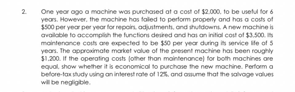 One year ago a machine was purchased at a cost of $2,000, to be useful for 6
years. However, the machine has failed to perform properly and has a costs of
$500 per year per year for repairs, adjustments, and shutdowns. A new machine is
available to accomplish the functions desired and has an initial cost of $3,500. Its
maintenance costs are expected to be $50 per year during its service life of 5
years. The approximate market value of the present machine has been roughly
$1,200. If the operating costs (other than maintenance) for both machines are
equal, show whether it is economical to purchase the new machine. Perform a
before-tax study using an interest rate of 12%, and assume that the salvage values
will be negligible.
2.
