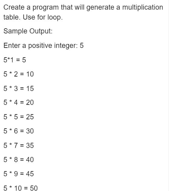 Create a program that will generate a multiplication
table. Use for loop.
Sample Output:
Enter a positive integer: 5
5*1 = 5
5 * 2 = 10
5 * 3 = 15
5 * 4 = 20
5 * 5 = 25
5 * 6 = 30
5 * 7 = 35
5 * 8 = 40
5 * 9 = 45
5* 10 = 50
