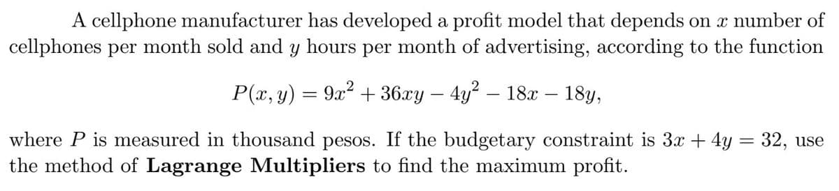 A cellphone manufacturer has developed a profit model that depends on x number of
cellphones per month sold and y hours per month of advertising, according to the function
P(x, y) = 9x2 + 36xy – 4y? – 18x – 18y,
where P is measured in thousand pesos. If the budgetary constraint is 3x + 4y = 32, use
the method of Lagrange Multipliers to find the maximum profit.
