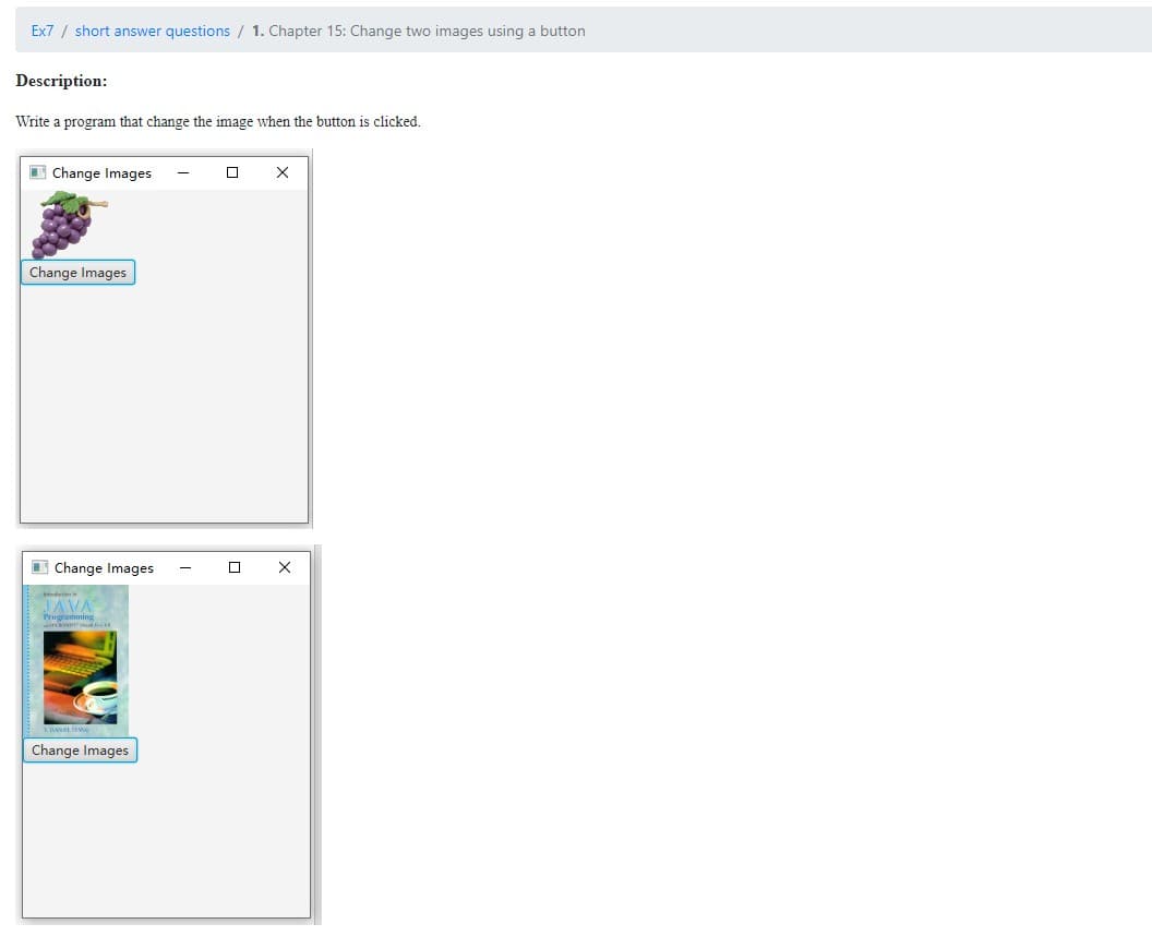Ex7 / short answer questions / 1. Chapter 15: Change two images using a button
Description:
Write a program that change the image when the button is clicked.
Change Images
X
Change Images
Change Images
JAVA
Programo
Change Images
0 X