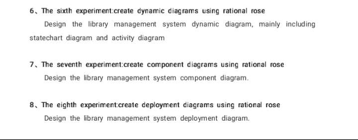 6. The sixth experiment:create dynamic diagrams using rational rose
Design the library management system dynamic diagram, mainly including
statechart diagram and activity diagram
7. The seventh experiment:create component diagrams using rational rose
Design the library management system component diagram.
8. The eighth experiment create deployment diagrams using rational rose
Design the library management system deployment diagram.