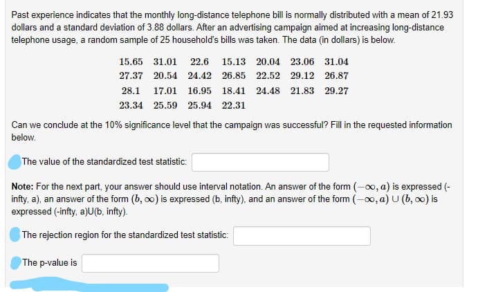 Past experience indicates that the monthly long-distance telephone bill is normally distributed with a mean of 21.93
dollars and a standard deviation of 3.88 dollars. After an advertising campaign aimed at increasing long-distance
telephone usage, a random sample of 25 household's bills was taken. The data (in dollars) is below.
15.65 31.01 22.6
15.13 20.04 23.06 31.04
27.37 20.54 24.42 26.85 22.52 29.12 26.87
28.1
17.01 16.95 18.41 24.48 21.83 29.27
23.34 25.59 25.94 22.31
Can we conclude at the 10% significance level that the campaign was successful? Fill in the requested information
below.
The value of the standardized test statistic:
Note: For the next part, your answer should use interval notation. An answer of the form (-00, a) is expressed (-
infty, a), an answer of the form (b, o) is expressed (b, infty), and an answer of the form (-00, a) U (b, o0) is
expressed (-infty, a)U(b, infty).
The rejection region for the standardized test statistic:
The p-value is
