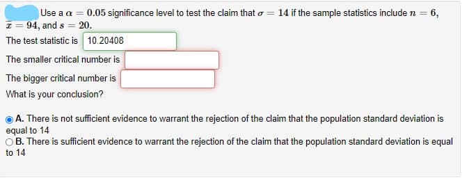 Use a a = 0.05 significance level to test the claim that o = 14 if the sample statistics include n = 6,
94, and s = 20.
The test statistic is 10.20408
%3D
The smaller critical number is
The bigger critical number is
What is your conclusion?
A. There is not sufficient evidence to warrant the rejection of the claim that the population standard deviation is
equal to 14
OB. There is sufficient evidence to warrant the rejection of the claim that the population standard deviation is equal
to 14
