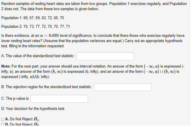 Random samples of resting heart rates are taken from two groups. Population 1 exercises regularly, and Population
2 does not. The data from these two samples is given below:
Population 1: 68, 67, 69, 62, 72, 66, 70
Population 2: 70, 73, 77, 72, 70, 70, 77, 71
Is there evidence, at an a = 0.035 level of significance, to conclude that there those who exercise regularly have
lower resting heart rates? (Assume that the population variances are equal.) Carry out an appropriate hypothesis
test, filling in the information requested.
A. The value of the standardized test statistic:
Note: For the next part, your answer should use interval notation. An answer of the form (-00, a) is expressed (-
infty, a), an answer of the form (b, o0) is expressed (b, infty), and an answer of the form (-00, a) U (b, o0) is
expressed (-infty, a)U(b, infty).
B. The rejection region for the standardized test statistic:
C. The p-value is
D. Your decision for the hypothesis test:
OA. Do Not Reject H1.
OB. Do Not Reiect Ho
