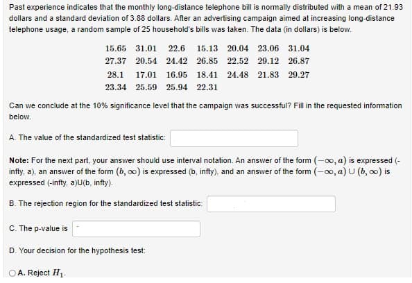 Past experience indicates that the monthly long-distance telephone bill is normally distributed with a mean of 21.93
dollars and a standard deviation of 3.88 dollars. After an advertising campaign aimed at increasing long-distance
telephone usage, a random sample of 25 household's bills was taken. The data (in dollars) is below.
15.65 31.01
22.6
15.13 20.04 23.06 31.04
27.37 20.54
24.42
26.85
22.52 29.12 26.87
28.1
17.01
16.95
18.41
24.48 21.83 29.27
23.34 25.59 25.94 22.31
Can we conclude at the 10% significance level that the campaign was successful? Fill in the requested information
below.
A. The value of the standardized test statistic:
the next part, your answer should use interval notation. An answer of the form (-00, a) is expressed (-
infty, a), an answer of the form (b, oo) is expressed (b, infty), and an answer of the form (-00, a) U (b, o0) is
Note:
expressed (-infty, a)U(b, infty).
B. The rejection region for the standardized test statistic:
C. The p-value is
D. Your decision for the hypothesis test:
A. Reject H1.
