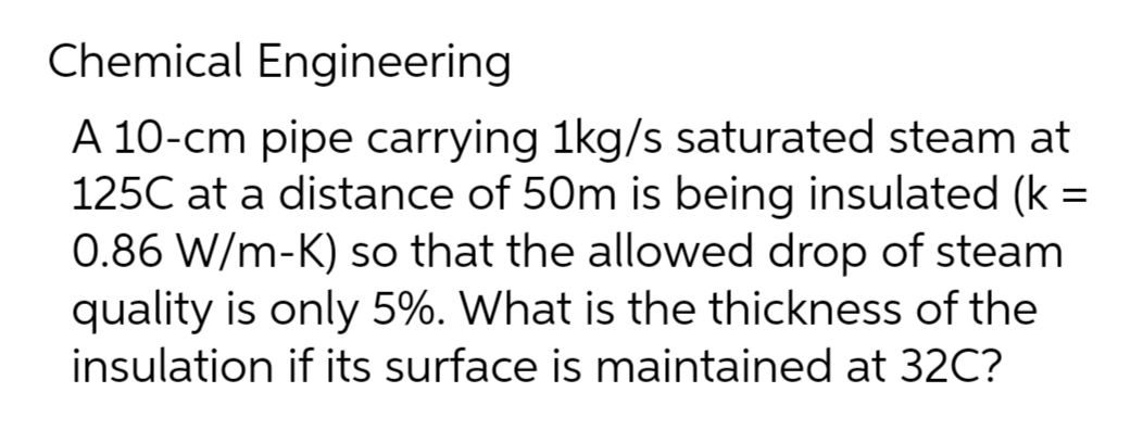 Chemical Engineering
A 10-cm pipe carrying 1kg/s saturated steam at
125C at a distance of 50m is being insulated (k =
0.86 W/m-K) so that the allowed drop of steam
quality is only 5%. What is the thickness of the
insulation if its surface is maintained at 32C?