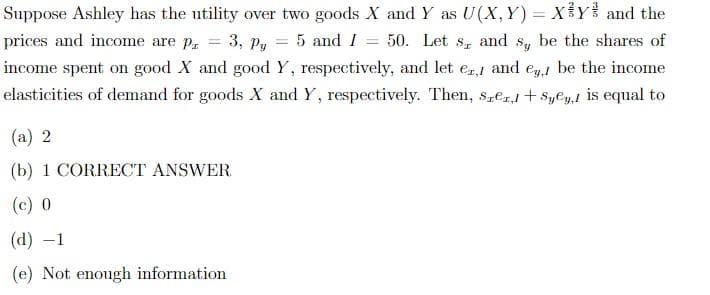 Suppose Ashley has the utility over two goods X and Y as U(X,Y)= XY and the
prices and income are p = 3, Py = 5 and I = 50. Let s, and sy be the shares of
income spent on good X and good Y, respectively, and let er, and ey, be the income
elasticities of demand for goods X and Y, respectively. Then, Szer,+Syey, is equal to
(a) 2
(b) 1 CORRECT ANSWER
(c) 0
(d) -1
(e) Not enough information