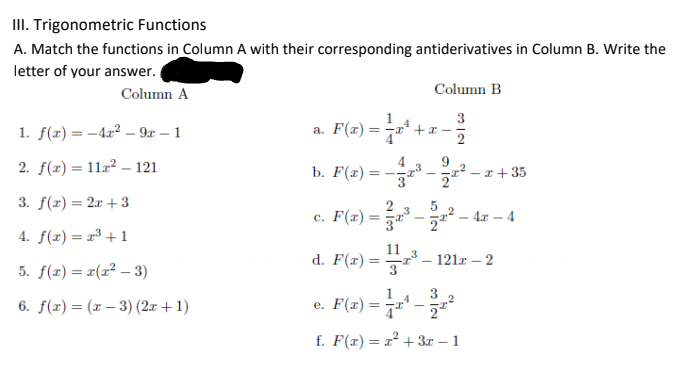 II. Trigonometric Functions
A. Match the functions in Column A with their corresponding antiderivatives in Column B. Write the
letter of your answer.
Column A
Column B
1. f(z) = -4x² – 9x – 1
a. F(x) =
+x -
%3!
2. f(x) = 112² – 121
b. F(г) —
- r+35
= -
3
3. f(r) = 2x + 3
2
c. F(x) =D -교2-4r-4
4. f(x) = r³ +1
11
d. F(x) =
121r – 2
5. f(z) = r(x² – 3)
Pla) -
3
6. f(x) = (x – 3) (2x + 1)
e. F(x)= 7** -
f. F(x)= x² +3r – 1
1.
