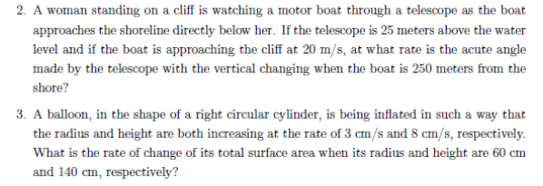 2. A woman standing on a cliff is watching a motor boat through a telescope as the boat
approaches the shoreline directly below her. If the telescope is 25 meters above the water
level and if the boat is approaching the cliff at 20 m/s, at what rate is the acute angle
made by the telescope with the vertical changing when the boat is 250 meters from the
shore?
3. A balloon, in the shape of a right circular cylinder, is being inflated in such a way that
the radius and height are both increasing at the rate of 3 cm/s and 8 cm/s, respectively.
What is the rate of change of its total surface area when its radius and height are 60 cm
and 140 cm, respectively?
