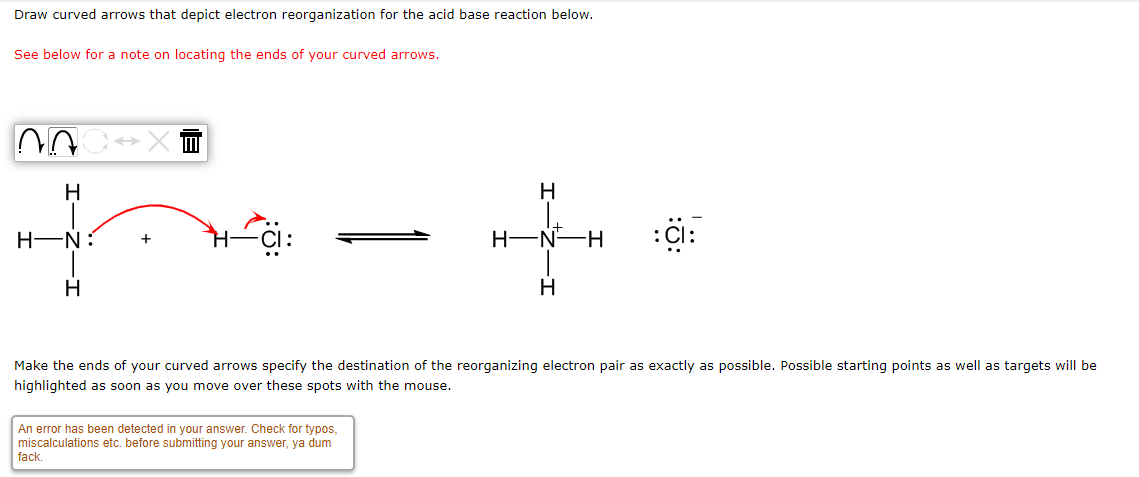 Draw curved arrows that depict electron reorganization for the acid base reaction below.
See below for a note on locating the ends of your curved arrows.
n
H
H
H-N:
:CI:
H
H
Make the ends of your curved arrows specify the destination of the reorganizing electron pair as exactly as possible. Possible starting points as well as targets will be
highlighted as soon as you move over these spots with the mouse.
An error has been detected in your answer. Check for typos,
miscalculations etc. before submitting your answer, ya dum
fack.
H-N-H