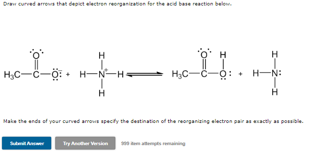 Draw curved arrows that depict electron reorganization for the acid base reaction below.
H
H
11.
H3C-C- -O: +
H-N H
H3C-
H-N:
H
H
Make the ends of your curved arrows specify the destination of the reorganizing electron pair as exactly as possible.
Submit Answer
Try Another Version 999 item attempts remaining
+