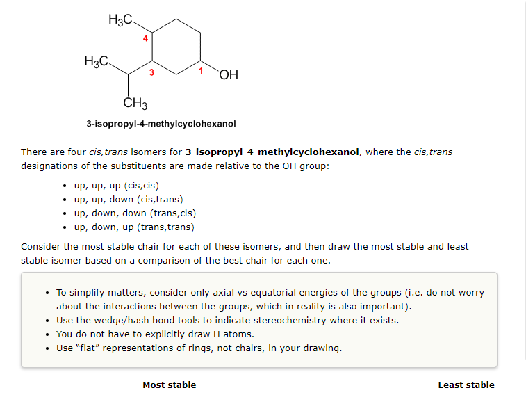 H3C
H3C
OH
CH3
3-isopropyl-4-methylcyclohexanol
There are four cis, trans isomers for 3-isopropyl-4-methylcyclohexanol, where the cis,trans
designations of the substituents are made relative to the OH group:
• up, up, up (cis,cis)
• up, up, down (cis,trans)
• up, down, down (trans,cis)
• up, down, up (trans, trans)
Consider the most stable chair for each of these isomers, and then draw the most stable and least
stable isomer based on a comparison of the best chair for each one.
• To simplify matters, consider only axial vs equatorial energies of the groups (i.e. do not worry
about the interactions between the groups, which in reality is also important).
Use the wedge/hash bond tools to indicate stereochemistry where it exists.
You do not have to explicitly draw H atoms.
• Use "flat" representations of rings, not chairs, in your drawing.
Most stable
Least stable
3