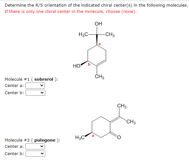 Determine the R/S orientation of the indicated chiral center(s) in the following molecules.
If there is only one chiral center in the molecule, choose (none).
OH
H3C-
-CH3
Molecule #1 (sobrerol):
Center a:
Center b:
Molecule #2 (pulegone ):
Center a:
V
Center b:
HO
H3C
a
CH3
CH3
CH3