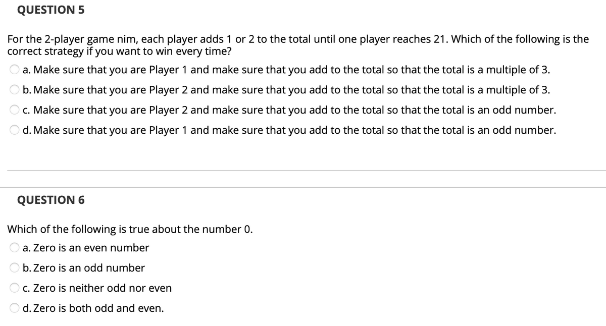 QUESTION 5
For the 2-player game nim, each player adds 1 or 2 to the total until one player reaches 21. Which of the following is the
correct strategy if you want to win every time?
O a. Make sure that you are Player 1 and make sure that you add to the total so that the total is a multiple of 3.
O b. Make sure that you are Player 2 and make sure that you add to the total so that the total is a multiple of 3.
O c. Make sure that you are Player 2 and make sure that you add to the total so that the total is an odd number.
O d. Make sure that you are Player 1 and make sure that you add to the total so that the total is an odd number.
QUESTION 6
Which of the following is true about the number 0.
a. Zero is an even number
O b. Zero is an odd number
O c. Zero is neither odd nor even
O d. Zero is both odd and even.
