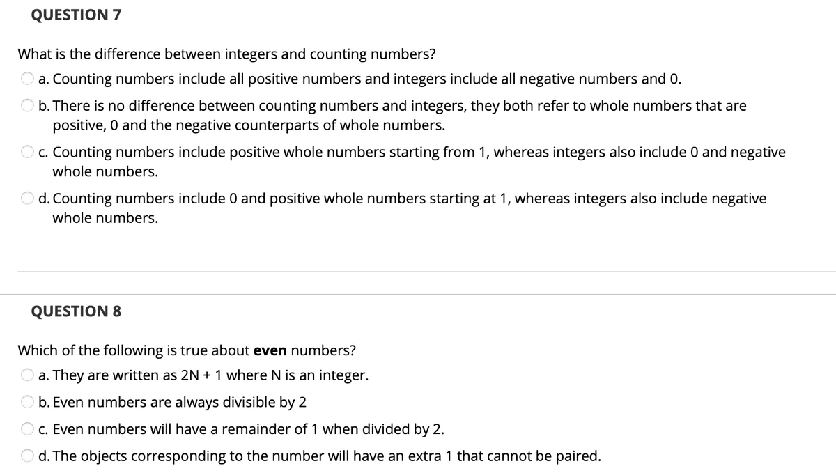 QUESTION 7
What is the difference between integers and counting numbers?
a. Counting numbers include all positive numbers and integers include all negative numbers and 0.
O b. There is no difference between counting numbers and integers, they both refer to whole numbers that are
positive, 0 and the negative counterparts of whole numbers.
c. Counting numbers include positive whole numbers starting from 1, whereas integers also include 0 and negative
whole numbers.
d. Counting numbers include 0 and positive whole numbers starting at 1, whereas integers also include negative
whole numbers.
QUESTION 8
Which of the following is true about even numbers?
a. They are written as 2N + 1 where N is an integer.
O b. Even numbers are always divisible by 2
c. Even numbers will have a remainder of 1 when divided by 2.
d. The objects corresponding to the number will have an extra 1 that cannot be paired.
