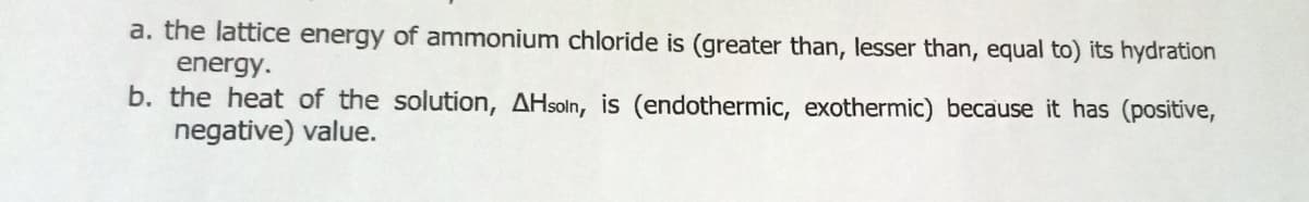 a. the lattice energy of ammonium chloride is (greater than, lesser than, equal to) its hydration
energy.
b. the heat of the solution, AHsoln, is (endothermic, exothermic) because it has (positive,
negative) value.
