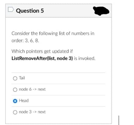 Question 5
Consider the following list of numbers in
order: 3, 6, 8.
Which pointers get updated if
ListRemoveAfter(list, node 3) is invoked.
O Tail
O node 6 -> next
O Head
node 3 -> next
