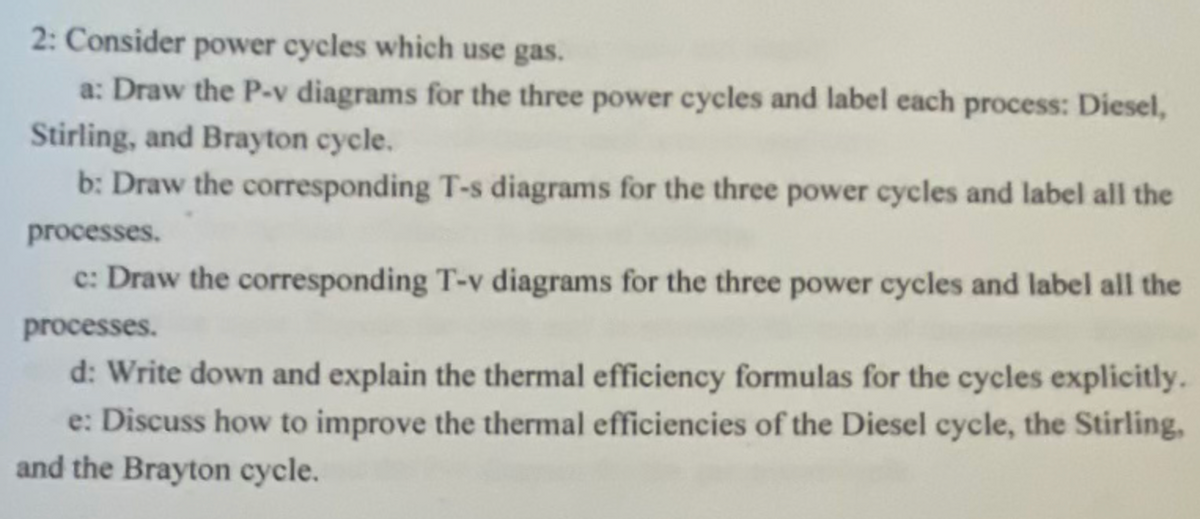 2: Consider power cycles which use gas.
a: Draw the P-v diagrams for the three power cycles and label each process: Diesel,
Stirling, and Brayton cycle.
b: Draw the corresponding T-s diagrams for the three power cycles and label all the
processes.
c: Draw the corresponding T-v diagrams for the three power cycles and label all the
processes.
d: Write down and explain the thermal efficiency formulas for the cycles explicitly.
e: Discuss how to improve the thermal efficiencies of the Diesel cycle, the Stirling,
and the Brayton cycle.
