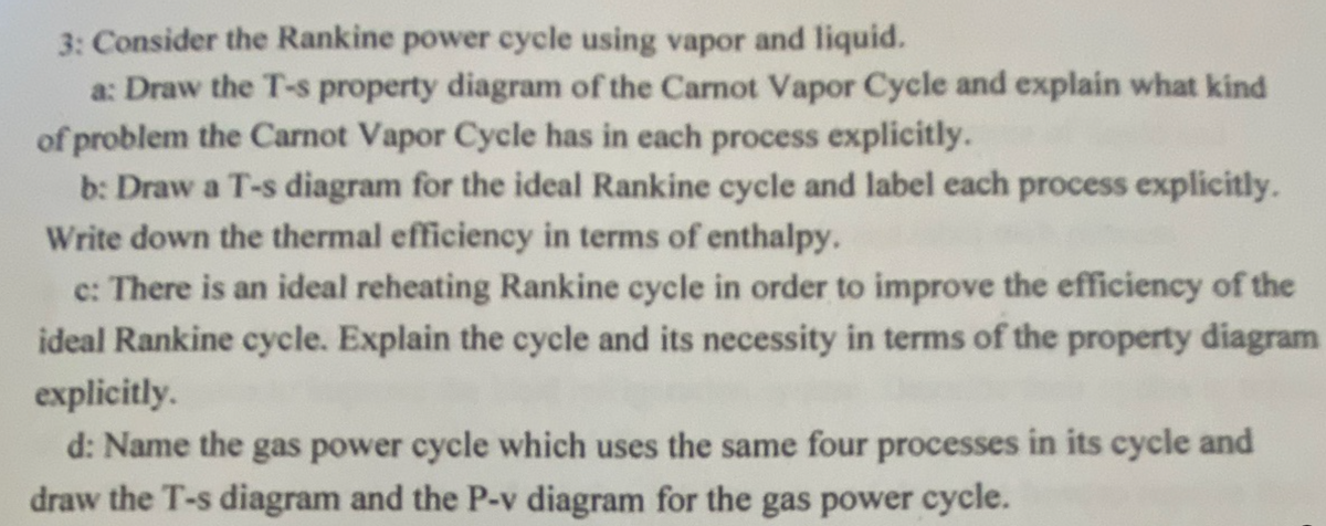 3: Consider the Rankine power cycle using vapor and liquid.
a: Draw the T-s property diagram of the Carnot Vapor Cycle and explain what kind
of problem the Carnot Vapor Cycle has in each process explicitly.
b: Draw a T-s diagram for the ideal Rankine cycle and label each process explicitly.
Write down the thermal efficiency in terms of enthalpy.
c: There is an ideal reheating Rankine cycle in order to improve the efficiency of the
ideal Rankine cycle. Explain the cycle and its necessity in terms of the property diagram
explicitly.
d: Name the gas power cycle which uses the same four processes in its cycle and
draw the T-s diagram and the P-v diagram for the gas power cycle.