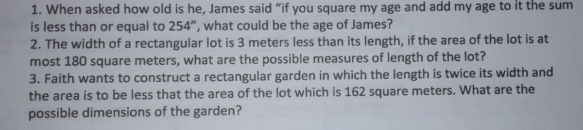 1. When asked how old is he, James said "if you square my age and add my age to it the sum
is less than or equal to 254", what could be the age of James?
2. The width of a rectangular lot is 3 meters less than its length, if the area of the lot is at
most 180 square meters, what are the possible measures of length of the lot?
3. Faith wants to construct a rectangular garden in which the length is twice its width and
the area is to be less that the area of the lot which is 162 square meters. What are the
possible dimensions of the garden?
