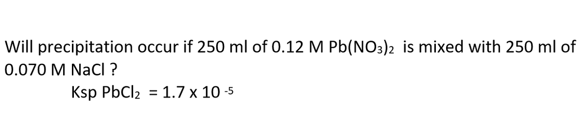 Will precipitation occur if 250 ml of 0.12 M Pb(NO3)2 is mixed with 250 ml of
0.070 M NaCl ?
Ksp PbCl2 = 1.7 x 10 -5
