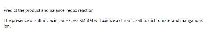 Predict the product and balance redox reaction
The presence of sulfuric acid , an excess KMN04 will oxidize a chromic salt to dichromate and manganous
ion.
