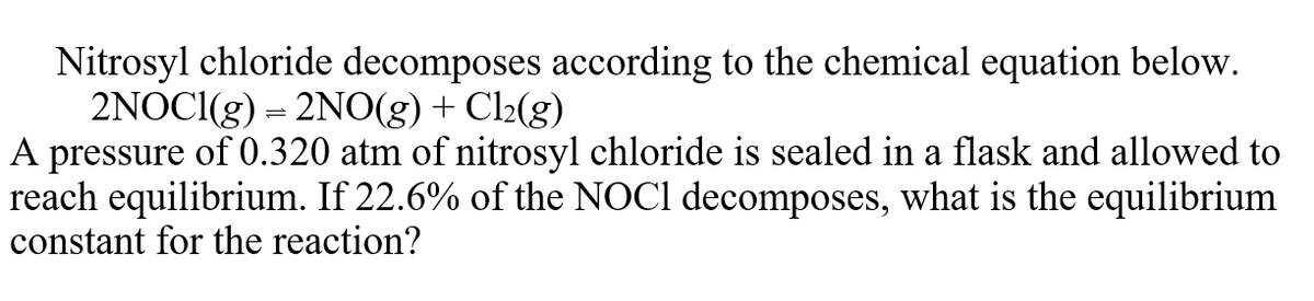 Nitrosyl chloride decomposes according to the chemical equation below.
2NOCI(g) = 2NO(g) + Cl2(g)
A pressure of 0.320 atm of nitrosyl chloride is sealed in a flask and allowed to
reach equilibrium. If 22.6% of the NOCI decomposes, what is the cquilibrium
constant for the reaction?
