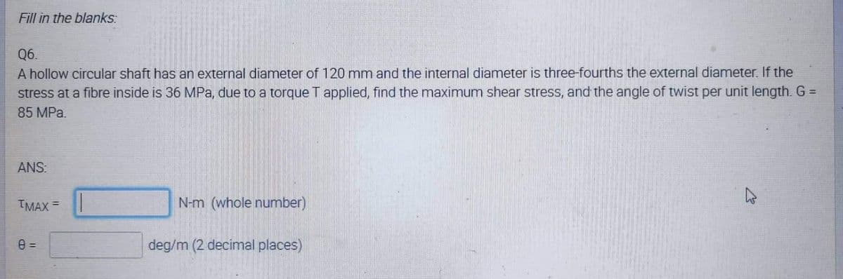 Fill in the blanks:
Q6.
A hollow circular shaft has an external diameter of 120 mm and the internal diameter is three-fourths the external diameter. If the
stress at a fibre inside is 36 MPa, due to a torque T applied, find the maximum shear stress, and the angle of twist per unit length. G =
85 MPa.
ANS:
IMAX =
N-m (whole number)
deg/m (2 decimal places)
