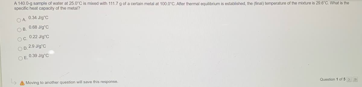 A 140.0-g sample of water at 25.0°C is mixed with 111.7 g of a certain metal at 100,0°C. After thermal equilibrium is established, the (final) temperature of the mixture is 29.6°C. What is the
specific heat capacity of the metal?
O A. 0.34 J/g°C
O B. 0.68 J/g°C
Oc. 0.22 Jlg°C
O D. 2.9 J/g°C
O E. 0.39 J/g°C
> A Moving to another question will save this response.
Question 1 of 5 > »
