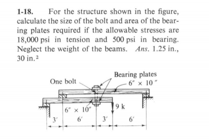For the structure shown in the figure,
calculate the size of the bolt and area of the bear-
1-18.
ing plates required if the allowable stresses are
18,000 psi in tension and 500 psi in bearing.
Neglect the weight of the beams. Ans. 1.25 in.,
30 in.2
Bearing plates
6" x 10 "
One bolt
9 k
6" x 10"
3'
6'
3'
6'
