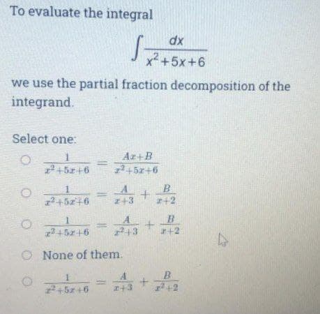 To evaluate the integral
dx
x+5x+6
we use the partial fraction decomposition of the
integrand.
Select one:
Ar+B
2+5z+6
2+5r+6
1
A
B
12 +5z+6
2+3
+2
A
B
+5z+6
2+3
r+2
O None of them.
A
2+5x+6
+3
