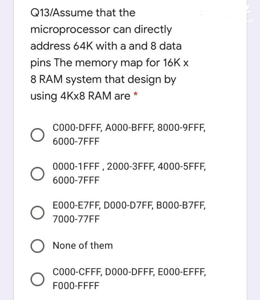 Q13/Assume that the
microprocessor can directly
address 64K with a and 8 data
pins The memory map for 16K x
8 RAM system that design by
using 4KX8 RAM are *
C000-DFFF, A000-BFFF, 8000-9FFF,
6000-7FFF
0000-1FFF , 2000-3FFF, 4000-5FFF,
6000-7FFF
E000-E7FF, DO00-D7FF, B000-B7FF,
7000-77FF
None of them
C000-CFFF, D000-DFFF, E000-EFFF,
FO00-FFFF
