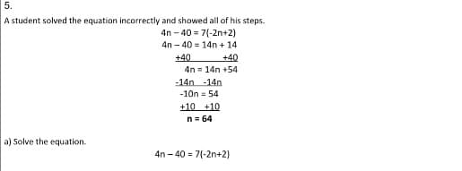 5.
A student solved the equation incorrectly and showed all of his steps.
4n - 40 = 7(-2n+2)
4n – 40 = 14n + 14
+40
4n = 14n +54
-14n -14n
+40
-10n = 54
+10 +10
n= 64
a) Solve the equation.
4n - 40 = 7(-2n+2)
