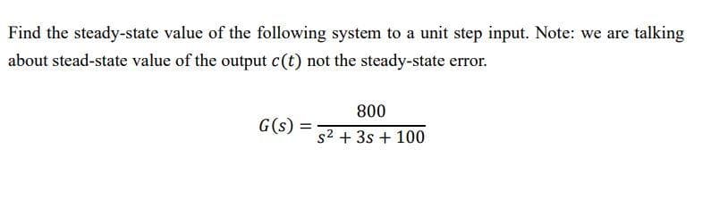Find the steady-state value of the following system to a unit step input. Note: we are talking
about stead-state value of the output c(t) not the steady-state error.
G(s) =
800
s² + 3s + 100