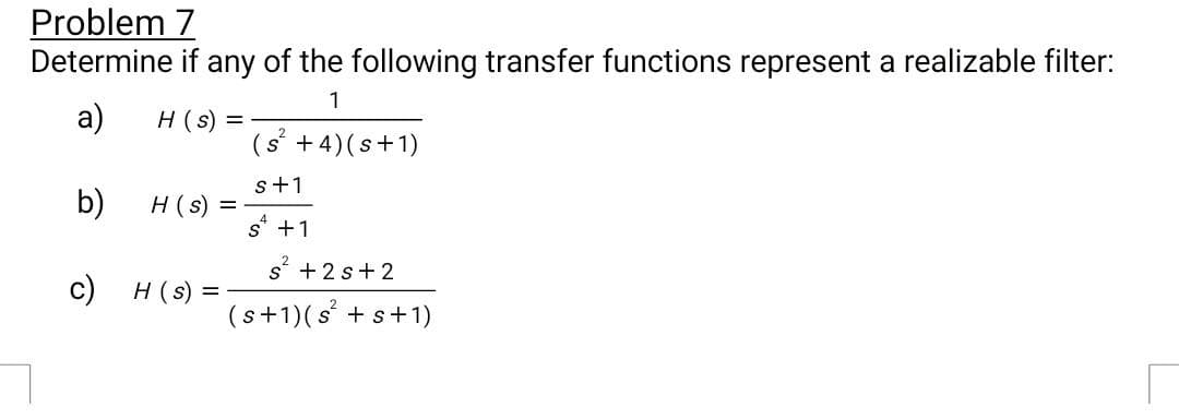 Problem 7
Determine if any of the following transfer functions represent a realizable filter:
1
a)
b)
H (s) =
H(s) =
c) H (s) =
(s² + 4) (s+1)
s+1
s +1
s² +2s+2
(s+1) (s² + s +1)