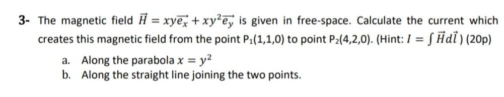 3- The magnetic field H= xyex + xy²e, is given in free-space. Calculate the current which
creates this magnetic field from the point P₁(1,1,0) to point P₂(4,2,0). (Hint: I = f Ħdi) (20p)
a. Along the parabola x = y²
b.
Along the straight line joining the two points.