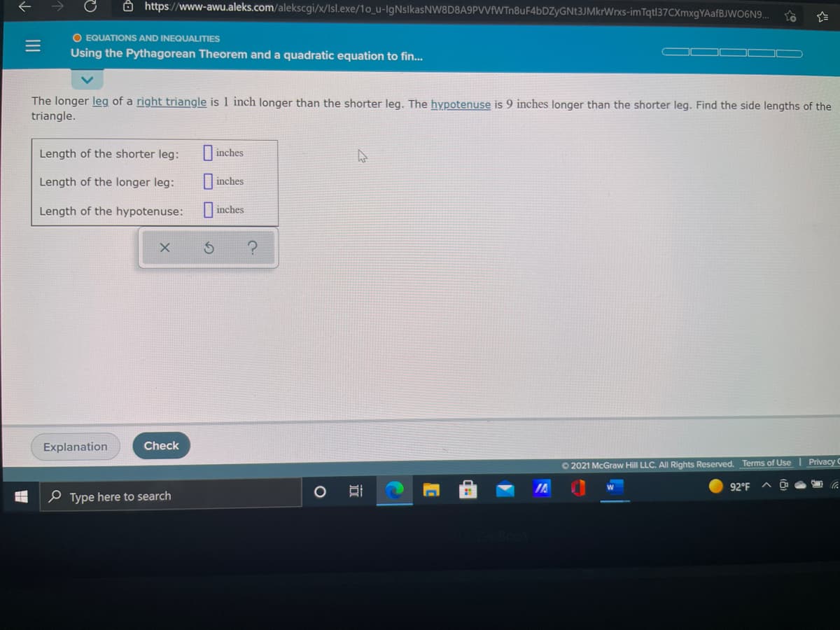 Ô https://www-awu.aleks.com/alekscgi/x/Isl.exe/1o_u-IgNslkasNW8D8A9PVVfWTn8uF4bDZyGNt3JMkrWrxs-im Tqt137CXmxgYAafBJWO6N9..
O EQUATIONS AND INEQUALITIES
Using the Pythagorean Theorem and a quadratic equation to fin..
The longer leg of a right triangle is 1 inch longer than the shorter leg. The hypotenuse is 9 inches longer than the shorter leg. Find the side lengths of the
triangle.
Length of the shorter leg:
|inches
Length of the longer leg:
I inches
Length of the hypotenuse:
inches
Explanation
Check
O 2021 McGraw Hill LLC. All Rights Reserved. Terms of Use
Privacy C
IA
92°F
e Type here to search
III
