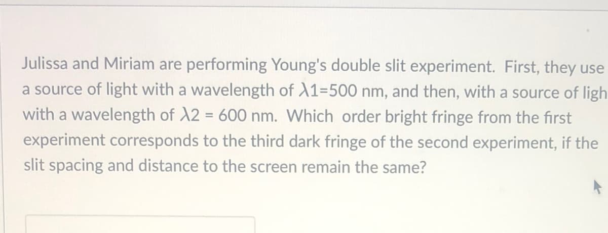 Julissa and Miriam are performing Young's double slit experiment. First, they use
a source of light with a wavelength of A1-500 nm, and then, with a source of ligh
with a wavelength of A2 = 600 nm. Which order bright fringe from the first
experiment corresponds to the third dark fringe of the second experiment, if the
slit spacing and distance to the screen remain the same?