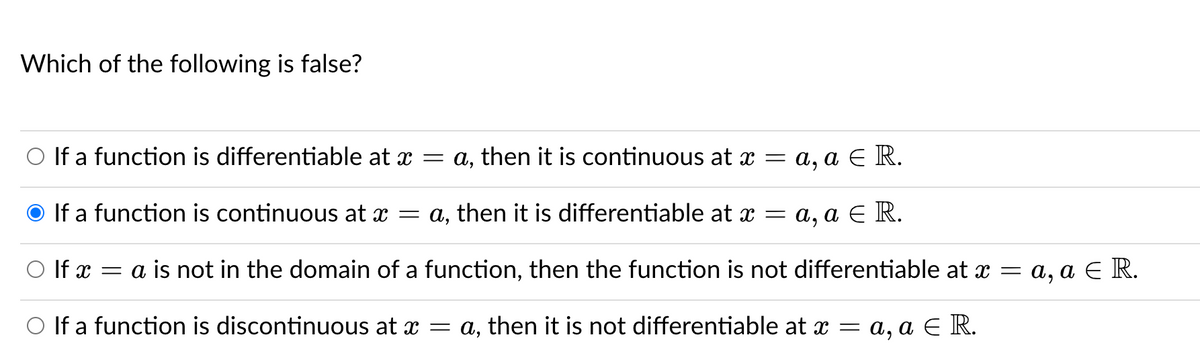 Which of the following is false?
If a function is differentiable at x = a, then it is continuous at x = a, a E R.
If a function is continuous at x = a, then it is differentiable at = a, a E R.
O If x = a is not in the domain of a function, then the function is not differentiable at x = a, a E R.
O If a function is discontinuous at x = a, then it is not differentiable at x = a, a E R.
