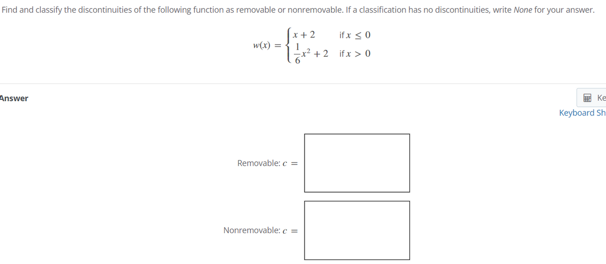 Find and classify the discontinuities of the following function as removable or nonremovable. If a classification has no discontinuities, write None for your answer.
Answer
w(x) =
x+2
1
if x ≤ 0
-x² + 2 if x > 0
6
Removable: c =
Nonremovable: c =
Ke
Keyboard Sh