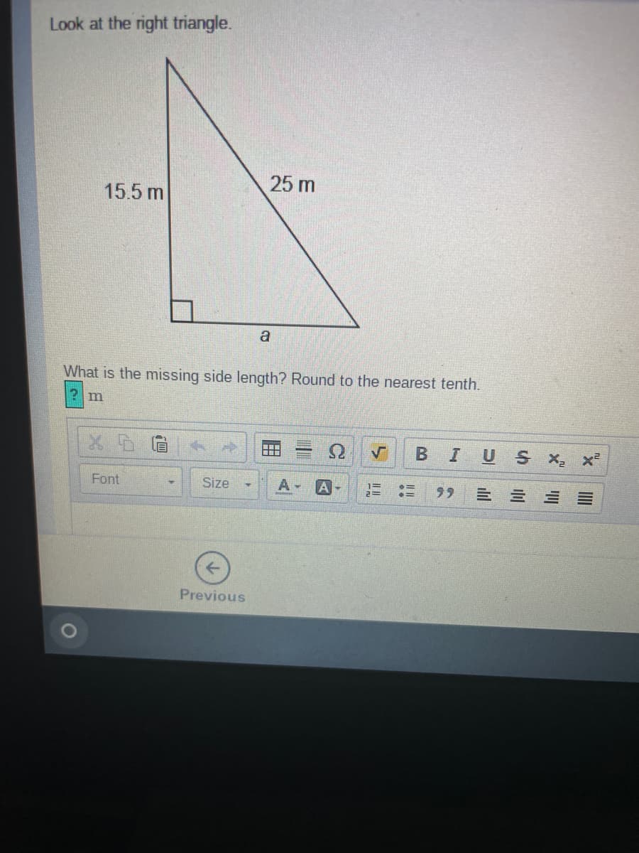 Look at the right triangle.
25 m
15.5 m
a
What is the missing side length? Round to the nearest tenth.
US X x²
Font
Size
A -
99
Previous
