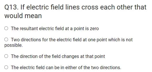 Q13. If electric field lines cross each other that
would mean
O The resultant electric field at a point is zero
Two directions for the electric field at one point which is not
possible.
O The direction of the field changes at that point
O The electric field can be in either of the two directions.
