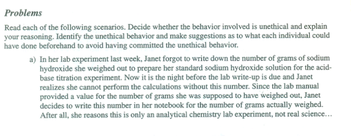 Problems
Read each of the following scenarios. Decide whether the behavior involved is unethical and explain
your reasoning. Identify the unethical behavior and make suggestions as to what each individual could
have done beforehand to avoid having committed the unethical behavior.
a) In her lab experiment last week, Janet forgot to write down the number of grams of sodium
hydroxide she weighed out to prepare her standard sodium hydroxide solution for the acid-
base titration experiment. Now it is the night before the lab write-up is due and Janet
realizes she cannot perform the calculations without this number. Since the lab manual
provided a value for the number of grams she was supposed to have weighed out, Janet
decides to write this number in her notebook for the number of grams actually weighed.
After all, she reasons this is only an analytical chemistry lab experiment, not real science...
