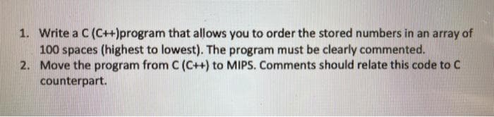 1. Write a C (C++)program that allows you to order the stored numbers in an array of
100 spaces (highest to lowest). The program must be clearly commented.
2. Move the program from C (C++) to MIPS. Comments should relate this code to C
counterpart.
