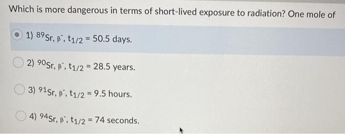 Which is more dangerous in terms of short-lived exposure to radiation? One mole of
O 1) 89Sr, p, t1/2 = 50.5 days.
2) 90Sr, , t1/2 = 28.5 years.
3) 91Sr, , t1/2 = 9.5 hours.
4) 94Sr, B", t1/2 = 74 seconds.
